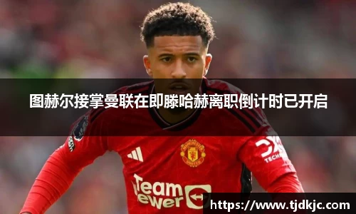 图赫尔接掌曼联在即滕哈赫离职倒计时已开启